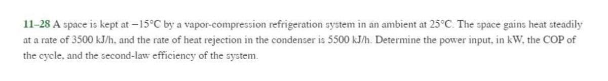 11-28 A space is kept at -15°C by a vapor-compression refrigeration system in an ambient at 25°C. The space gains heat steadily
at a rate of 3500 kJ/h, and the rate of heat rejection in the condenser is 5500 kJ/h. Determine the power input, in kW, the COP of
the cycle, and the second-law efficiency of the system.
