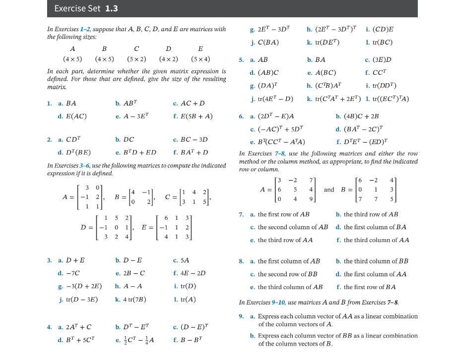 Exercise Set 1.3
In Exercises 1-2, suppose that A, B, C, D, and E are matrices with
the following sizes:
A
B
с
D
(4x2)
E
(5x4)
(4 x 5)
(4 x 5)
(5 x 2)
In each part, determine whether the given matrix expression is
defined. For those that are defined, give the size of the resulting
matrix.
1.
a. BA
b. ABT
c. AC + D
d. E(AC)
e. A - 3ET
f. E(5B + A)
6.
2. a. CDT
b. DC
c. BC - 3D
d. DT (BE)
e. BTD + ED
f. BAT + D
In Exercises 3-6, use the following matrices to compute the indicated
expression if it is defined.
3
4
4 2
A =
= 6 -1
c = ₁3₂ 13³
1
2
6 1 31
D =
0 1
1 2
2 4
4 1 3
b. D - E
c. 5A
e. 2B - C
f. 4E-2D
h. A - A
i. tr(D)
k. 4 tr(7B)
1. tr(A)
b. DT - ET
c. (D-E)T
e. CT - A
f. B - BT
3. a. D+E
d. -7C
g. -3(D+2E)
j. tr(D-3E)
a. 2AT + C
d. BT + 5CT
4.
-1
3
B =
1 5
E = -1
h. (2ET-3DT)T
i. (CD)E
k. tr(DET)
1. tr(BC)
b. BA
c. (3E)D
d. (AB)C
e. A(BC)
f. CCT
g. (DA)T
h. (CTB)AT
i. tr(DDT)
j. tr(4E¹-D)
k. tr(CTAT +2ET) 1. tr((ECT)¹A)
a. (2D¹ - E)A
b. (4B)C + 2B
c. (-AC)¹ + 5D"
d. (BAT - 2C)T
e. B¹(CCT - ATA)
f. DTET - (ED)T
In Exercises 7-8, use the following matrices and either the row
method or the column method, as appropriate, to find the indicated
row or column.
-2
7
6
-2
4
3
A = 6
5
4
and
B = 0
1
3
0
4
9
[7
7
5
7.
a. the first row of AB
b. the third row of AB
c. the second column of AB d. the first column of BA
e. the third row of AA
f. the third column of AA
8. a. the first column of AB
b. the third column of BB
d. the first column of AA
c. the second row of BB
e. the third column of AB
f. the first row of BA
In Exercises 9-10, use matrices A and B from Exercises 7-8.
9. a. Express each column vector of AA as a linear combination
of the column vectors of A.
b. Express each column vector of BB as a linear combination
of the column vectors of B.
g. 2ET-3DT
j. C(BA)
5. a. AB