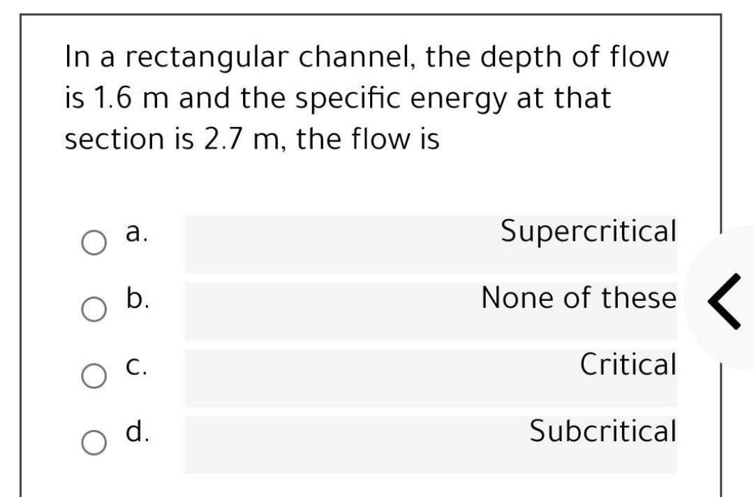 In a rectangular channel, the depth of flow
is 1.6 m and the specific energy at that
section is 2.7 m, the flow is
а.
Supercritical
None of these (
O C.
Critical
d.
Subcritical
