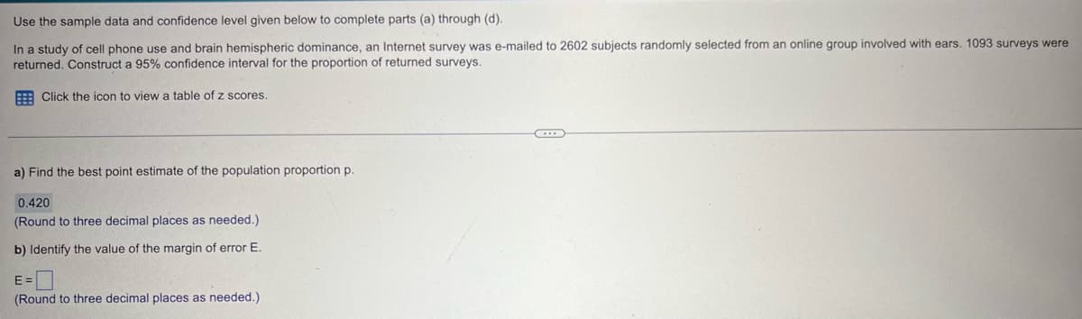 Use the sample data and confidence level given below to complete parts (a) through (d).
In a study of cell phone use and brain hemispheric dominance, an Internet survey was e-mailed to 2602 subjects randomly selected from an online group involved with ears. 1093 surveys were
returned. Construct a 95% confidence interval for the proportion of returned surveys.
Click the icon to view a table of z scores.
a) Find the best point estimate of the population proportion p.
0.420
(Round to three decimal places as needed.)
b) Identify the value of the margin of error E.
E =
(Round to three decimal places as needed.)