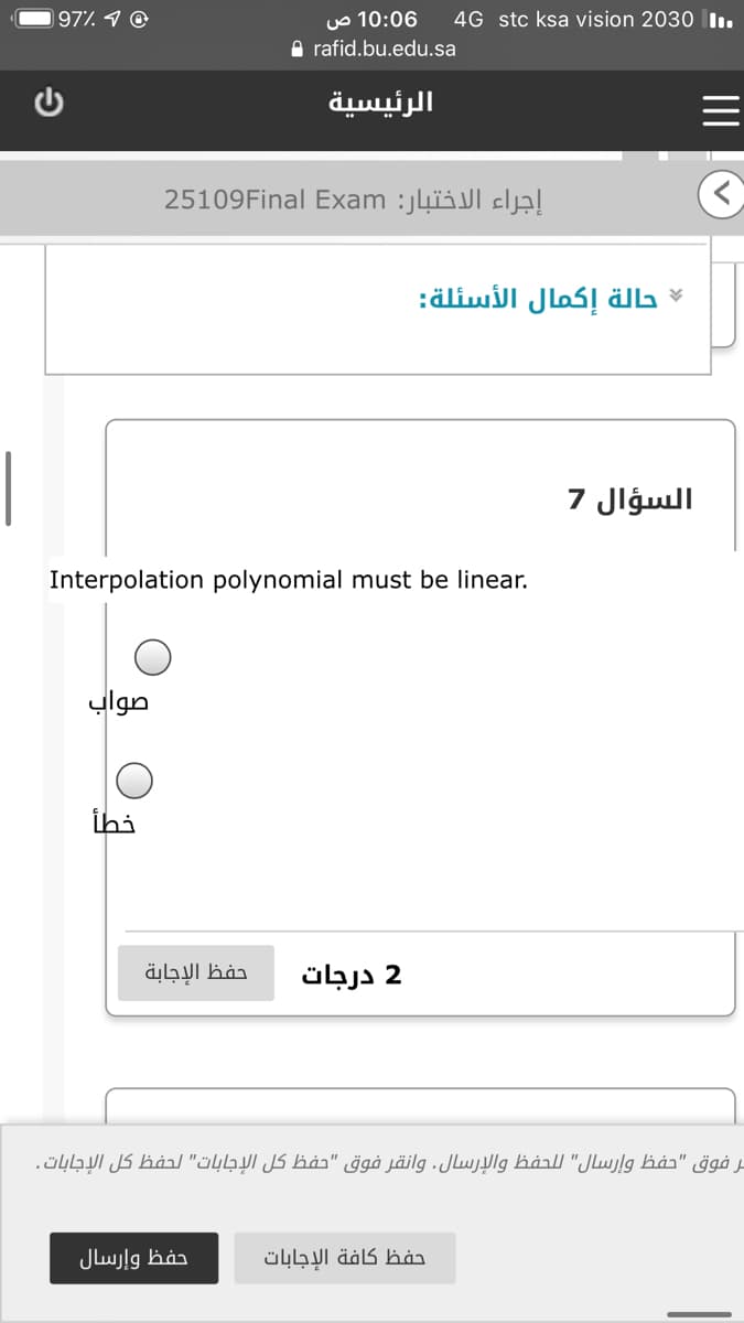 97% 1 @
10:06 ص
4G stc ksa vision 2030 lIı.
A rafid.bu.edu.sa
الرئيسية
إجراء الاختبار: 25109Final Exam
حالة إكمال الأسئلة
|
السؤال 7
Interpolation polynomial must be linear.
صواب
خطأ
حفظ الإجابة
2 درجات
مر فوق "حفظ وإرسال" للحفظ والإرسال. وانقر فوق "حفظ كل الإجابات" لحفظ كل الإجابات.
حفظ وإرسال
حفظ كافة الإجابات
G
