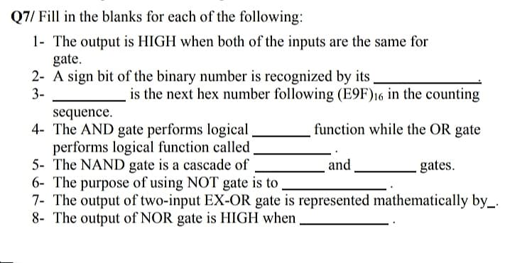 Q7/ Fill in the blanks for each of the following:
1- The output is HIGH when both of the inputs are the same for
gate.
2- A sign bit of the binary number is recognized by its
3-
is the next hex number following (E9F)16 in the counting
sequence.
4- The AND gate performs logical
performs logical function called,
5- The NAND gate is a cascade of
6- The purpose of using NOT gate is to
7- The output of two-input EX-OR gate is represented mathematically by_.
8- The output of NOR gate is HIGH when
function while the OR gate
and
gates.
