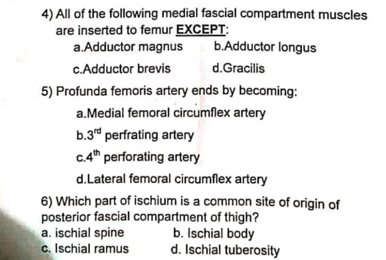 4) All of the following medial fascial compartment muscles
are inserted to femur EXCEPT:
a.Adductor magnus
b.Adductor longus
c.Adductor brevis
d.Gracilis
5) Profunda femoris artery ends by becoming:
a.Medial femoral circumflex artery
b.3d perfrating artery
C.4th
d.Lateral femoral circumflex artery
c.4h perforating artery
6) Which part of ischium is a common site of origin of
posterior fascial compartment of thigh?
a. ischial spine
c. Ischial ramus
b. Ischial body
d. Ischial tuberosity
