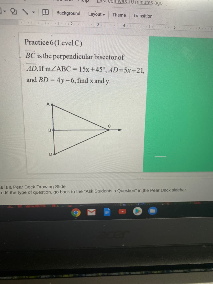 Last'edit was 10 minutes ago
Background
Layout
Theme
Transition
| 1 r2
4 5 6
Practice 6(LevelC)
BC is the perpendicular bisector of
AD.If MZABC = 15x+45°, AD=5x+21,
and BD = 4y-6, find x and y.
A
is is a Pear Deck Drawing Slide
edit the type of question, go back to the "Ask Students a Question" in the Pear Deck sidebar.
