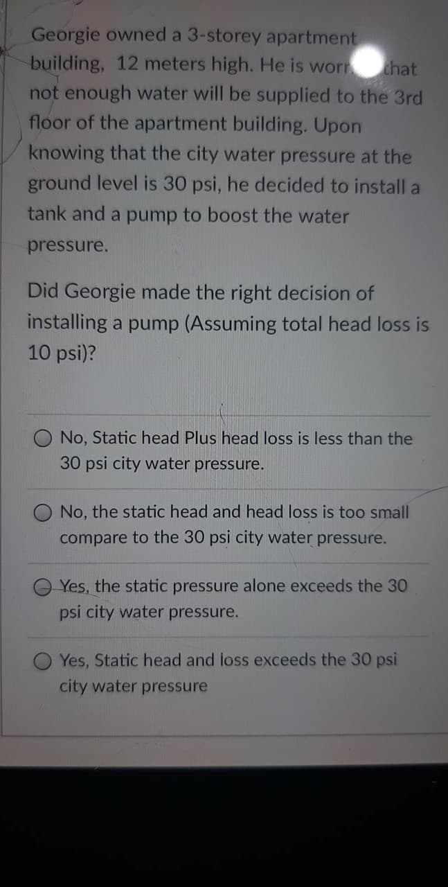 Georgie owned a 3-storey apartment
building, 12 meters high. He is worn
that
not enough water will be supplied to the 3rd
floor of the apartment building. Upon
knowing that the city water pressure at the
ground level is 30 psi, he decided to install a
tank and a pump to boost the water
pressure.
Did Georgie made the right decision of
installing a pump (Assuming total head loss is
10 psi)?
No, Static head Plus head loss is less than the
30 psi city water pressure.
O No, the static head and head loss is too small
compare to the 30 psi city water pressure.
Yes, the static pressure alone exceeds the 30
psi city water pressure.
Yes, Static head and loss exceeds the 30 psi
city water pressure

