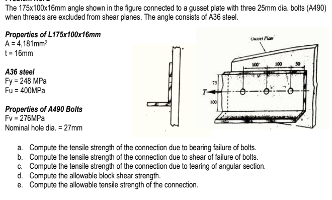 The 175x100x16mm angle shown in the figure connected to a gusset plate with three 25mm dia. bolts (A490)
when threads are excluded from shear planes. The angle consists of A36 steel.
Properties of L175x100x16mm
A = 4,181mm2
Lsei Pla
t= 16mm
100
100
A36 steel
Fy 3D 248 MPа
Fu = 400MPA
75
T-
100
Properties of A490 Bolts
Fv = 276MPA
Nominal hole dia. = 27mm
a. Compute the tensile strength of the connection due to bearing failure of bolts.
b. Compute the tensile strength of the connection due to shear of failure of bolts.
c. Compute the tensile strength of the connection due to tearing of angular section.
d. Compute the allowable block shear strength.
e. Compute the allowable tensile strength of the connection.
