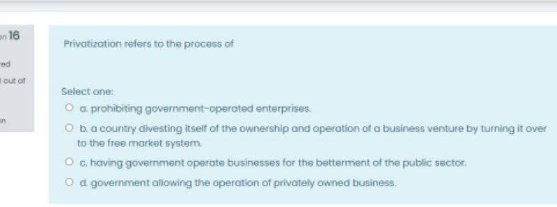 en 16
Privatization refers to the process of
ed
I cut of
Select one:
O a prohibiting government-operated enterprises.
in
O ba country divesting itself of the ownership and operation of a business venture by turning it over
to the free market system.
O c. having government operate businesses for the betterment of the public sector.
O d government allowing the operation of privately owned business.
