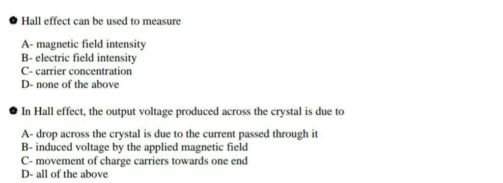 • Hall effect can be used to measure
A- magnetic field intensity
B- electric field intensity
C- carrier concentration
D- none of the above
In Hall effect, the output voltage produced across the crystal is due to
A- drop across the crystal is due to the current passed through it
B- induced voltage by the applied magnetic field
C- movement of charge carriers towards one end
D- all of the above
