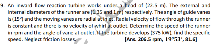 9. An inward flow reaction turbine works under a head of (22.5 m). The external and
internal diameters of the runner are (1.35 and 1 m) respectively. The angle of guide vanes
is (15%) and the moving vanes are radial at inlet. Radial velocity of flow through the runner
is constant and there is no velocity of whirl at outlet. Determine the speed of the runner
in rpm and the angle of vane at outlet. If the turbine develops (375 kW), find the specific
speed. Neglect friction losses.
[Ans. 206.5 rpm, 19º53', 81.6]