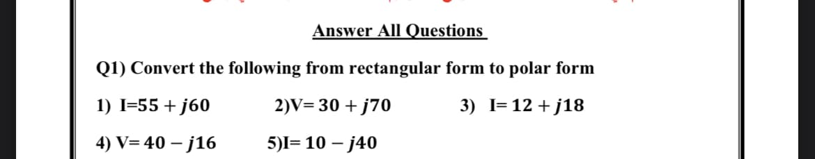 Answer All Questions
Q1) Convert the following from rectangular form to polar form
1) I=55 + j60
2)V= 30 + j70
3) I= 12 + j18
4) V= 40 – j16
5)I= 10 – j40
