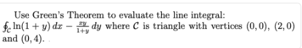 Use Green's Theorem to evaluate the line integral:
fe In(1 + y) dx – dy where C is triangle with vertices (0,0), (2,0)
and (0, 4).
