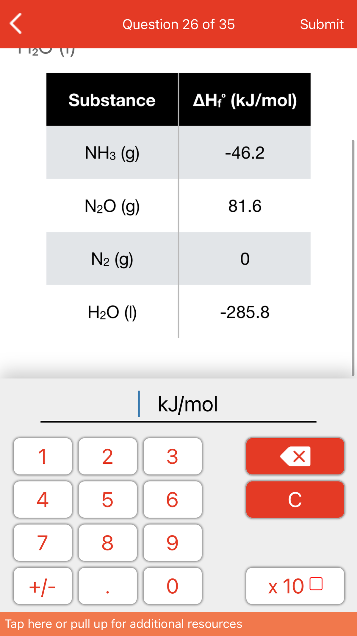 Question 26 of 35
Submit
1120 ()
Substance
AHť (kJ/mol)
NHз (g)
-46.2
N2O (g)
81.6
N2 (g)
H2O (1)
-285.8
kJ/mol
1
4
C
7
+/-
x 10 0
Tap here or pull up for additional resources
LO
00
