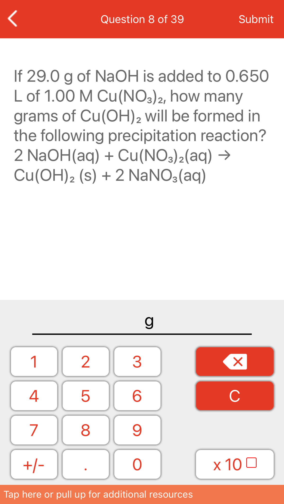 Question 8 of 39
Submit
If 29.0 g of NaOH is added to 0.650
L of 1.00 M Cu(NO3)2, how many
grams of Cu(OH)2 will be formed in
the following precipitation reaction?
2 N2OH(aq) + Cu(NOs)2(aq) →
Cu(OH)2 (s) + 2 NANO3(aq)
1
3
4
C
7
+/-
x 10 0
Tap here or pull up for additional resources
LO
00
