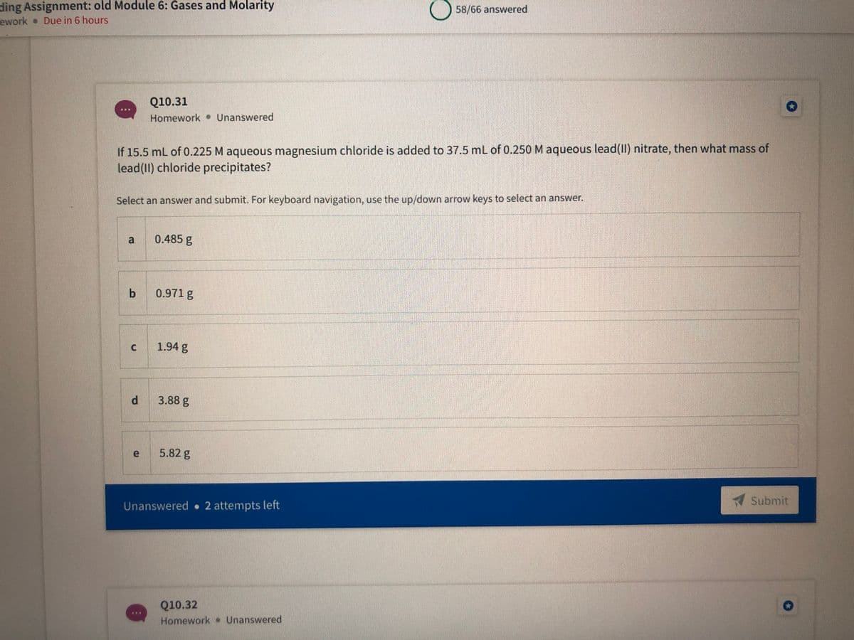 ding Assignment: old Module 6: Gases and Molarity
ework Due in 6 hours
58/66 answered
Q10.31
Homework Unanswered
If 15.5 mL of 0.225 M aqueous magnesium chloride is added to 37.5 mL of 0.250 M aqueous lead(II) nitrate, then what mass of
lead(II) chloride precipitates?
Select an answer and submit. For keyboard navigation, use the up/down arrow keys to select an answer.
a
0.485 g
b 0.971 g
c 1.94 g
3.88 g
5.82 g
Submit
Unanswered 2 attempts left
Q10.32
Homework Unanswered
