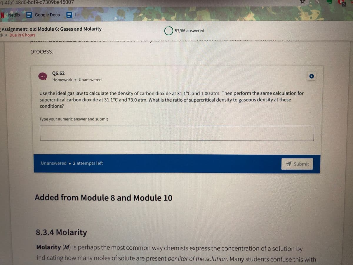 1-4fbf-48d0-bdf9-c7309be45007
Netflix
Google Docs
目i
Assignment: old Module 6: Gases and Molarity
rk Due in 6 hours
57/66 answered
process.
Q6.62
Homework Unanswered
Use the ideal gas law to calculate the density of carbon dioxide at 31.1°C and 1.00 atm. Then perform the same calculation for
supercritical carbon dioxide at 31.1°C and 73.0 atm. What is the ratio of supercritical density to gaseous density at these
conditions?
Type your numeric answer and submit
Unanswered 2 attempts left
Submit
Added from Module 8 and Module 10
8.3.4 Molarity
Molarity (M) is perhaps the most common way chemists express the concentration of a solution by
indicating how many moles of solute are present per liter of the solution. Many students confuse this with
