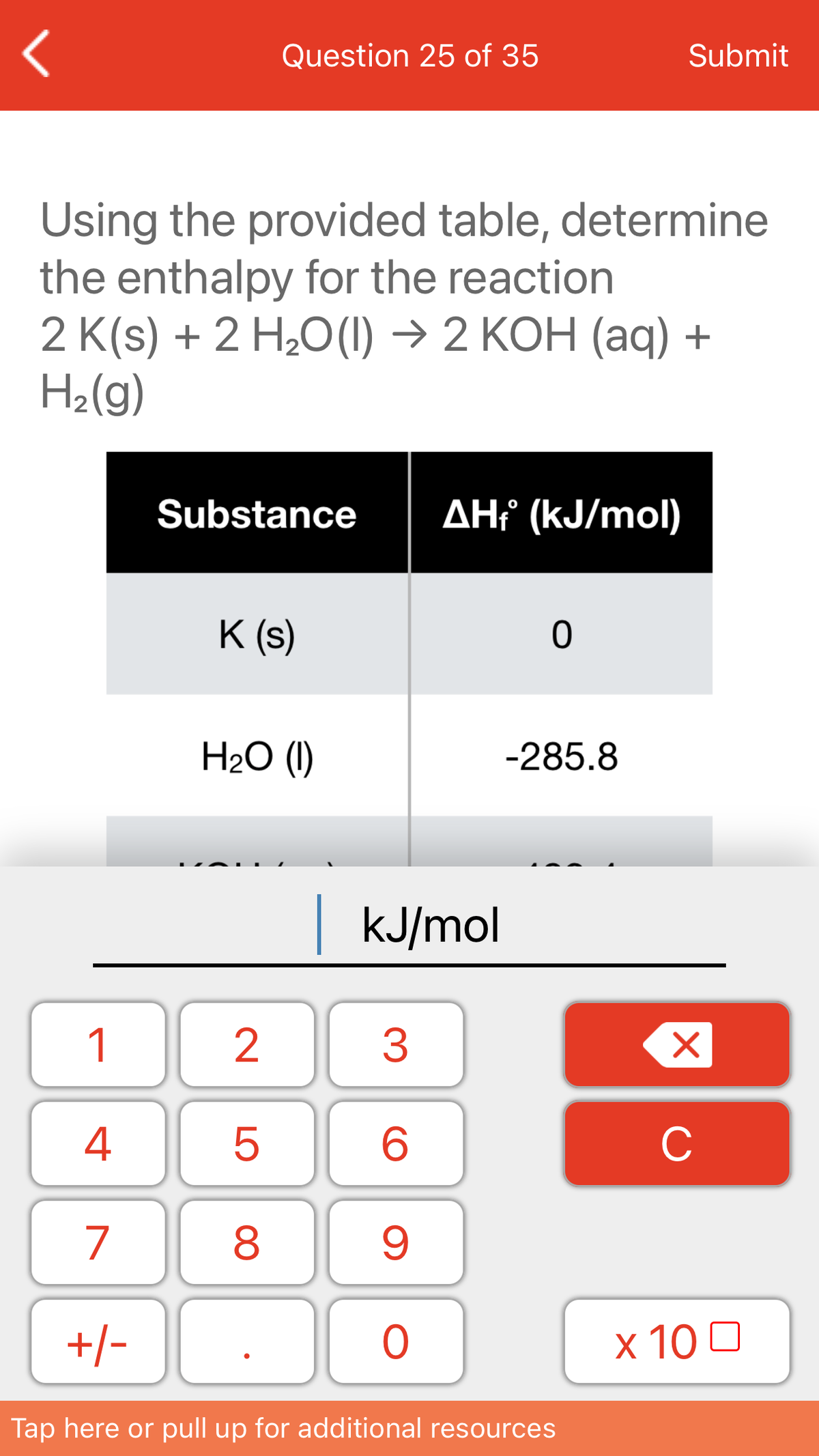 Question 25 of 35
Submit
Using the provided table, determine
the enthalpy for the reaction
2 K(s) + 2 H,О() -> 2 КОН (аq) +
H2(g)
Substance
AHť (kJ/mol)
K (s)
H2O (1)
-285.8
kJ/mol
1
4
C
7
+/-
х 10 0
Tap here or pull up for additional resources
LO
00
