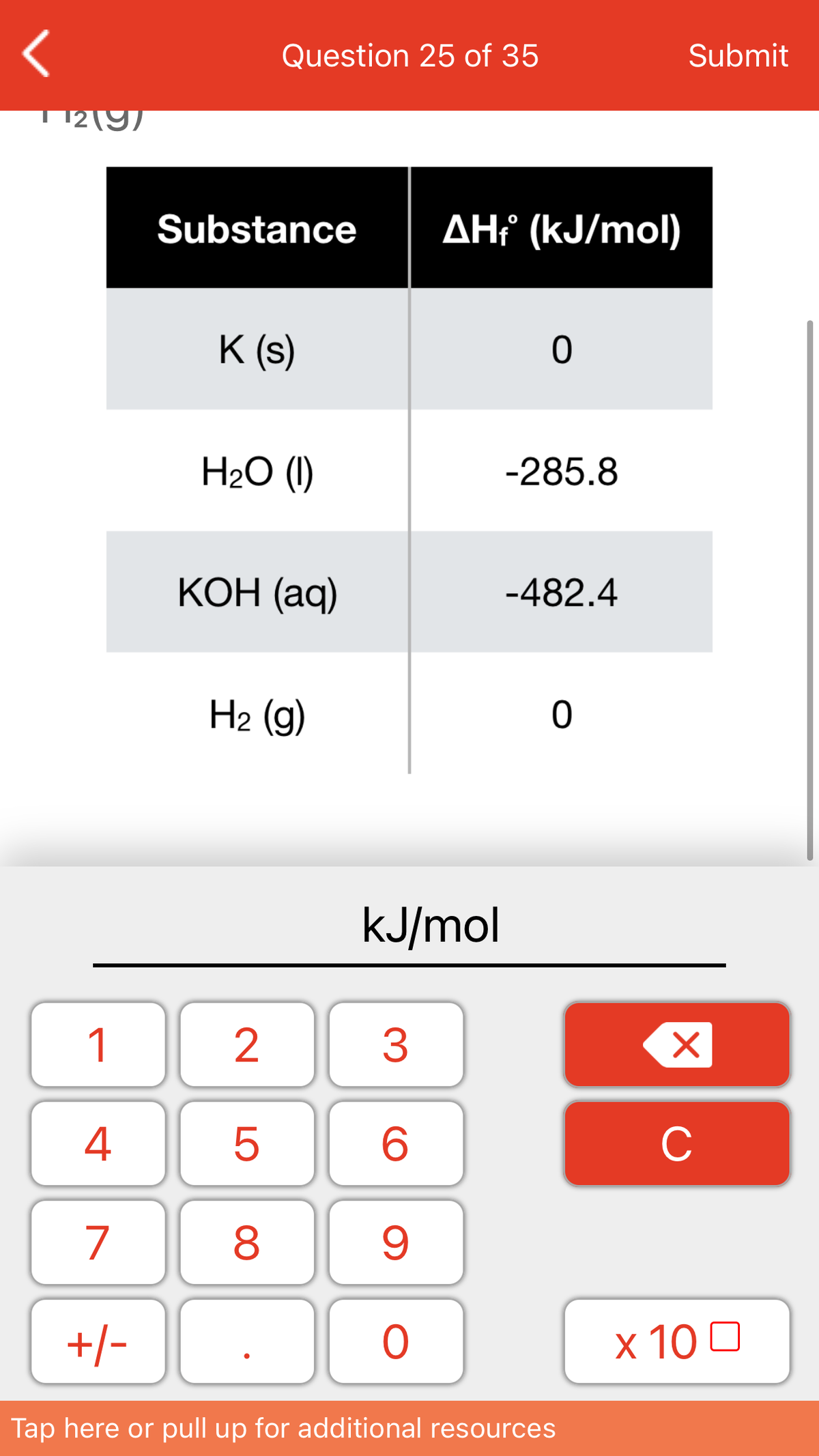 Question 25 of 35
Submit
12(9)
Substance
AHť (kJ/mol)
K (s)
H2O (1)
-285.8
КОН (ад)
-482.4
H2 (g)
kJ/mol
1
4
C
7
+/-
x 10 0
Tap here or pull up for additional resources
LO
00
