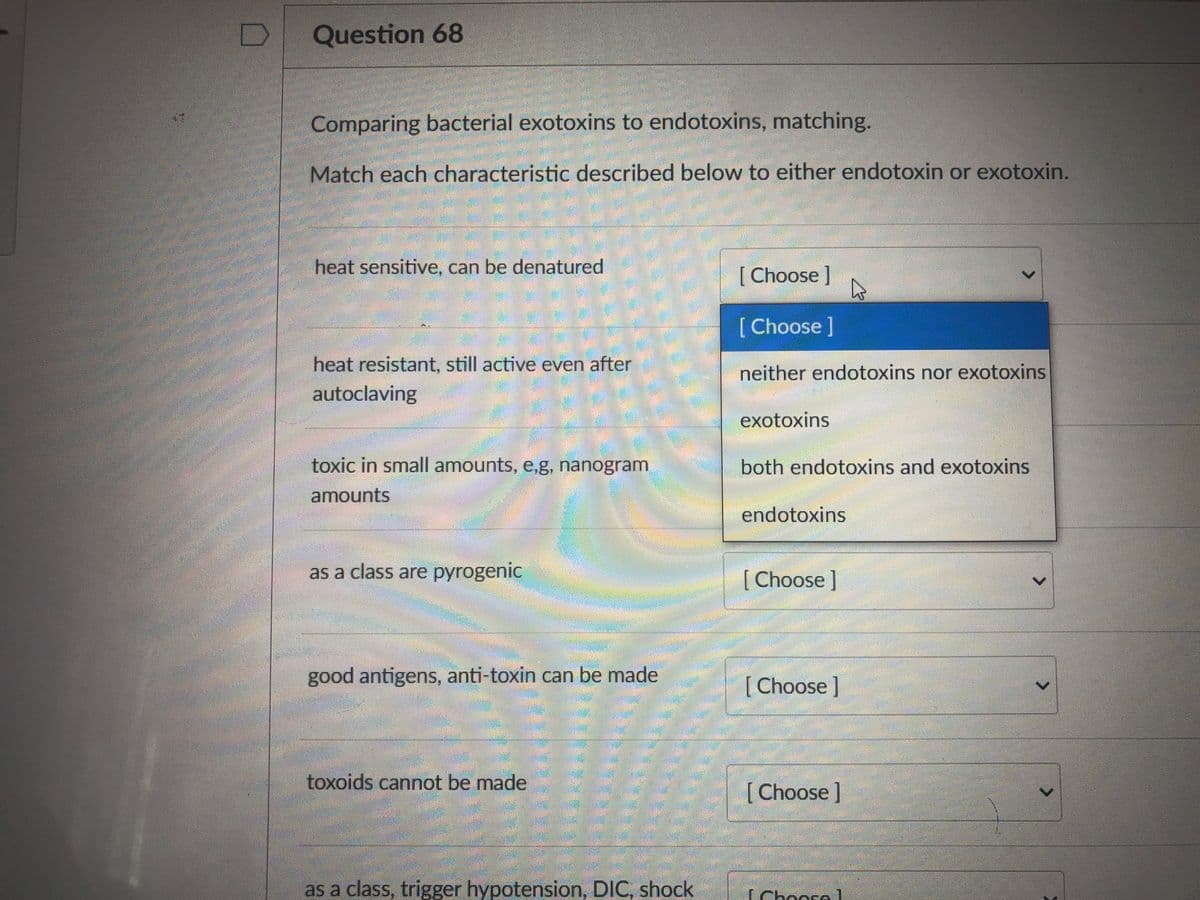 Question 68
Comparing bacterial exotoxins to endotoxins, matching.
Match each characteristic described below to either endotoxin or exotoxin.
heat sensitive, can be denatured
[ Choose]
[ Choose ]
heat resistant, still active even after
autoclaving
neither endotoxins nor exotoxins
exotoxins
toxic in small amounts, e,g, nanogram
both endotoxins and exotoxins
amounts
endotoxins
as a class are pyrogenic
[Choose]
good antigens, anti-toxin can be made
[Choose]
toxoids cannot be made
[Choose]
as a class, trigger hypotension, DIC, shock
TChoora1
<>
