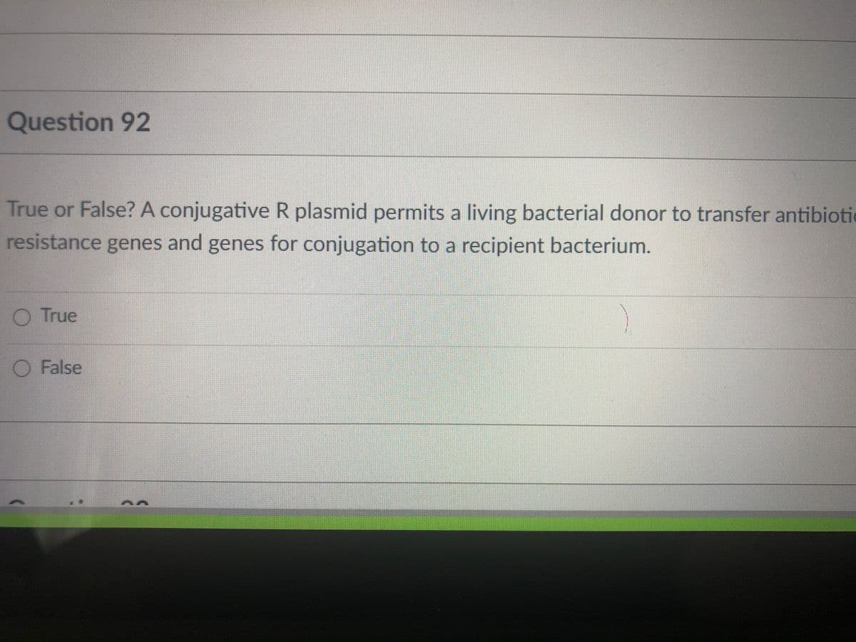 Question 92
True or False? A conjugative R plasmid permits a living bacterial donor to transfer antibiotic
resistance genes and genes for conjugation to a recipient bacterium.
O True
O False
