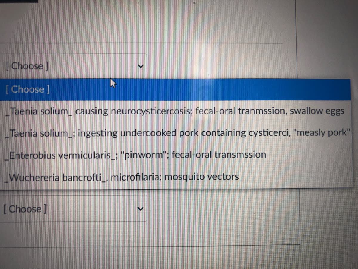 [Choose]
[Choose]
Taenia solium causing neurocysticercosis; fecal-oral tranmssion, swallow eggs
Taenia solium ; ingesting undercooked pork containing cysticerci, "measly pork"
Enterobius vermicularis_; "pinworm"; fecal-oral transmssion
Wuchereria bancrofti_, microfilaria; mosquito vectors
[Choose ]
