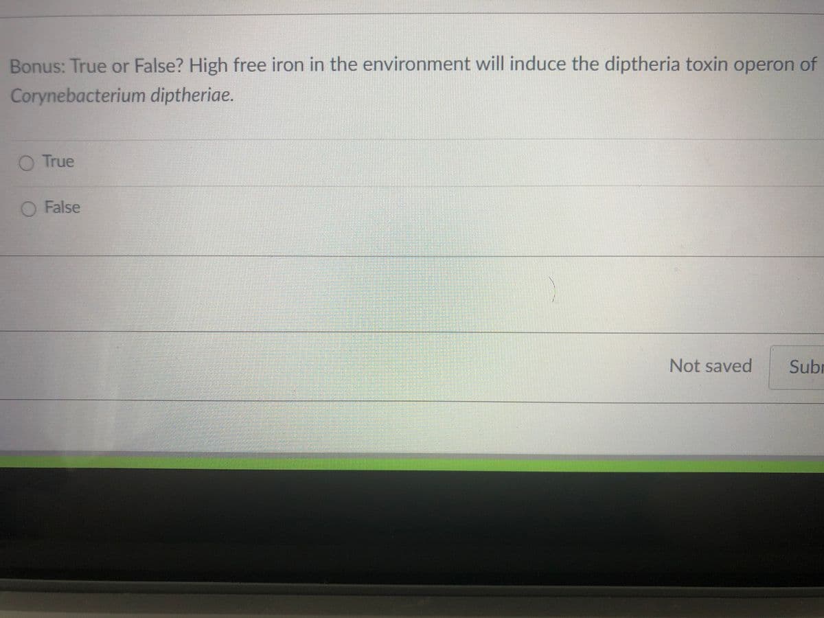 Bonus: True or False? High free iron in the environment will induce the diptheria toxin operon of
Corynebacterium diptheriae.
O True
O False
Not saved
Subr
