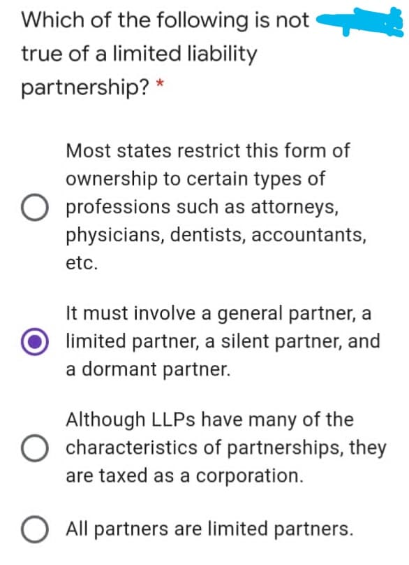 Which of the following is not
true of a limited liability
partnership? *
Most states restrict this form of
ownership to certain types of
O professions such as attorneys,
physicians, dentists, accountants,
etc.
It must involve a general partner, a
limited partner, a silent partner, and
a dormant partner.
Although LLPS have many of the
O characteristics of partnerships, they
are taxed as a corporation.
All partners are limited partners.
