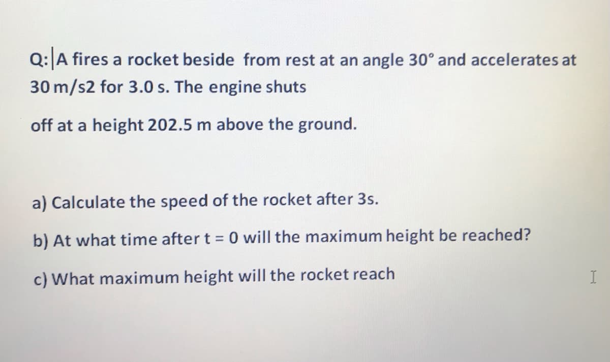 Q:A fires a rocket beside from rest at an angle 30° and accelerates at
30 m/s2 for 3.0 s. The engine shuts
off at a height 202.5 m above the ground.
a) Calculate the speed of the rocket after 3s.
reached?
b) At what time after t = 0 will the maximum height
c) What maximum height will the rocket reach
