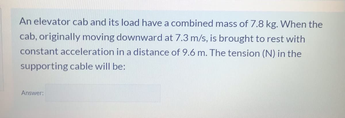 An elevator cab and its load have a combined mass of 7.8 kg. When the
cab, originally moving downward at 7.3 m/s, is brought to rest with
constant acceleration in a distance of 9.6 m. The tension (N) in the
supporting cable will be:
Answer:
