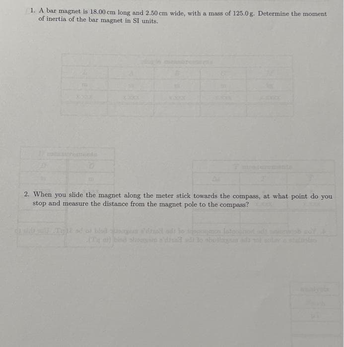 1. A bar magnet is 18.00 cm long and 2.50 cm wide, with a mass of 125.0g. Determine the moment
of inertia of the bar magnet in SI units.
2. When you slide the magnet along the meter stick towards the compass, at what point do you
stop and measure the distance from the magnet pole to the compass?