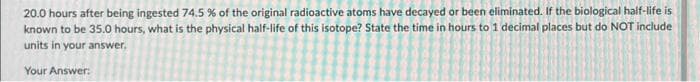 20.0 hours after being ingested 74.5 % of the original radioactive atoms have decayed or been eliminated. If the biological half-life is
known to be 35.0 hours, what is the physical half-life of this isotope? State the time in hours to 1 decimal places but do NOT include
units in your answer.
Your Answer: