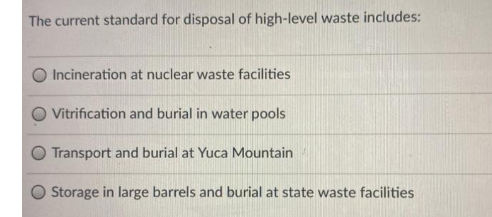 The current standard for disposal of high-level waste includes:
O Incineration at nuclear waste facilities
Vitrification and burial in water pools
Transport and burial at Yuca Mountain
Storage in large barrels and burial at state waste facilities
