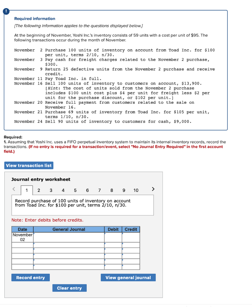 Required information
[The following information applies to the questions displayed below.]
At the beginning of November, Yoshi Inc.'s inventory consists of 59 units with a cost per unit of $95. The
following transactions occur during the month of November.
November 2 Purchase 100 units of inventory on account from Toad Inc. for $100
per unit, terms 2/10, n/30.
November 3 Pay cash for freight charges related to the November 2 purchase,
$300.
990
November 9 Return 25 defective units from the November 2 purchase and receive
credit.
Crea
November 11 Pay Toad Inc. in full.
November 16 Sell 100 units of inventory to customers on account, $13,900.
[Hint: The cost of units sold from the November 2 purchase
includes $100 unit cost plus $4 per unit for freight less $2 per
unit for the purchase discount, or $102 per unit.]
November 20 Receive full payment from customers related to the sale on
November 16.
November 21 Purchase 69 units of inventory from Toad Inc. for $105 per unit,
terms 1/10, n/30.
November 24 Sell 90 units of inventory to customers for cash, $9,000.
Required:
1. Assuming that Yoshi Inc. uses a FIFO perpetual inventory system to maintain its internal inventory records, record the
transactions. (If no entry is required for a transaction/event, select "No Journal Entry Required" in the first account
field.)
View transaction list
Journal entry worksheet
<
1 2 3 4 5 6 7
8 9
Record purchase of 100 units of inventory on account
from Toad Inc. for $100 per unit, terms 2/10, n/30.
Note: Enter debits before credits.
General Journal
Date
November
02
Record entry
Clear entry
10
Debit Credit
View general journal
>