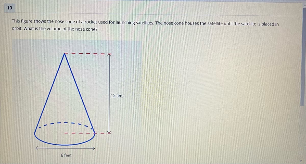 10
This figure shows the nose cone of a rocket used for launching satellites. The nose cone houses the satellite until the satellite is placed in
orbit. What is the volume of the nose cone?
6 feet
15 feet