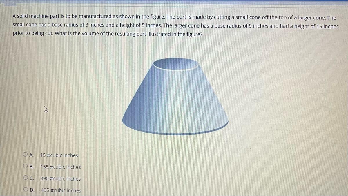 A solid machine part is to be manufactured as shown in the figure. The part is made by cutting a small cone off the top of a larger cone. The
small cone has a base radius of 3 inches and a height of 5 inches. The larger cone has a base radius of 9 inches and had a height of 15 inches
prior to being cut. What is the volume of the resulting part illustrated in the figure?
A
О в.
OC
D.
15 #cubic inches
155 cubic inches
390 cubic inches
405 #cubic inches