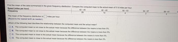 Find the mean of the data summarized in the given frequency distribution. Compare the computed mean to the actual mean of 51.8 miles per hour
Speed (miles per hour)
Frequency
42-45
29
46-49
50-53
54-67
58-61
14
3
The mean of the frequency distribution is mies per haur,
(Round to the nearest tenth as needed.)
Which of the following best discribes the relationship between the computed mean and the actual mean?
OA. The computed mean is not ciose to the actual mean because the afference between the means is less than 5%.
OB. The computed mean is not close to the actual mean because the difference between the means is more than 5%
Oc. The computed mean in dose to the actual mean because the afference between the means is more than 5%
O D. The computed mean is close to the achual mean because the dference between the means is less than 5%.
