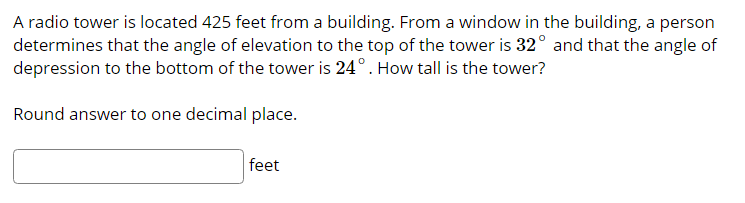 A radio tower is located 425 feet from a building. From a window in the building, a person
determines that the angle of elevation to the top of the tower is 32° and that the angle of
depression to the bottom of the tower is 24°. How tall is the tower?
Round answer to one decimal place.
feet
