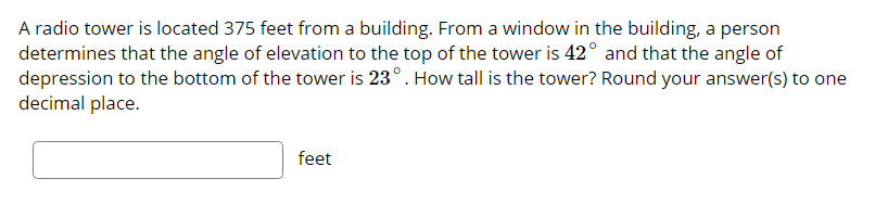 A radio tower is located 375 feet from a building. From a window in the building, a person
determines that the angle of elevation to the top of the tower is 42° and that the angle of
depression to the bottom of the tower is 23°. How tall is the tower? Round your answer(s) to one
decimal place.
feet
