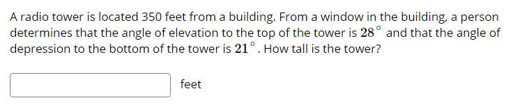 A radio tower is located 350 feet from a building. From a window in the building, a person
determines that the angle of elevation to the top of the tower is 28° and that the angle of
depression to the bottom of the tower is 21°. How tall is the tower?
feet
