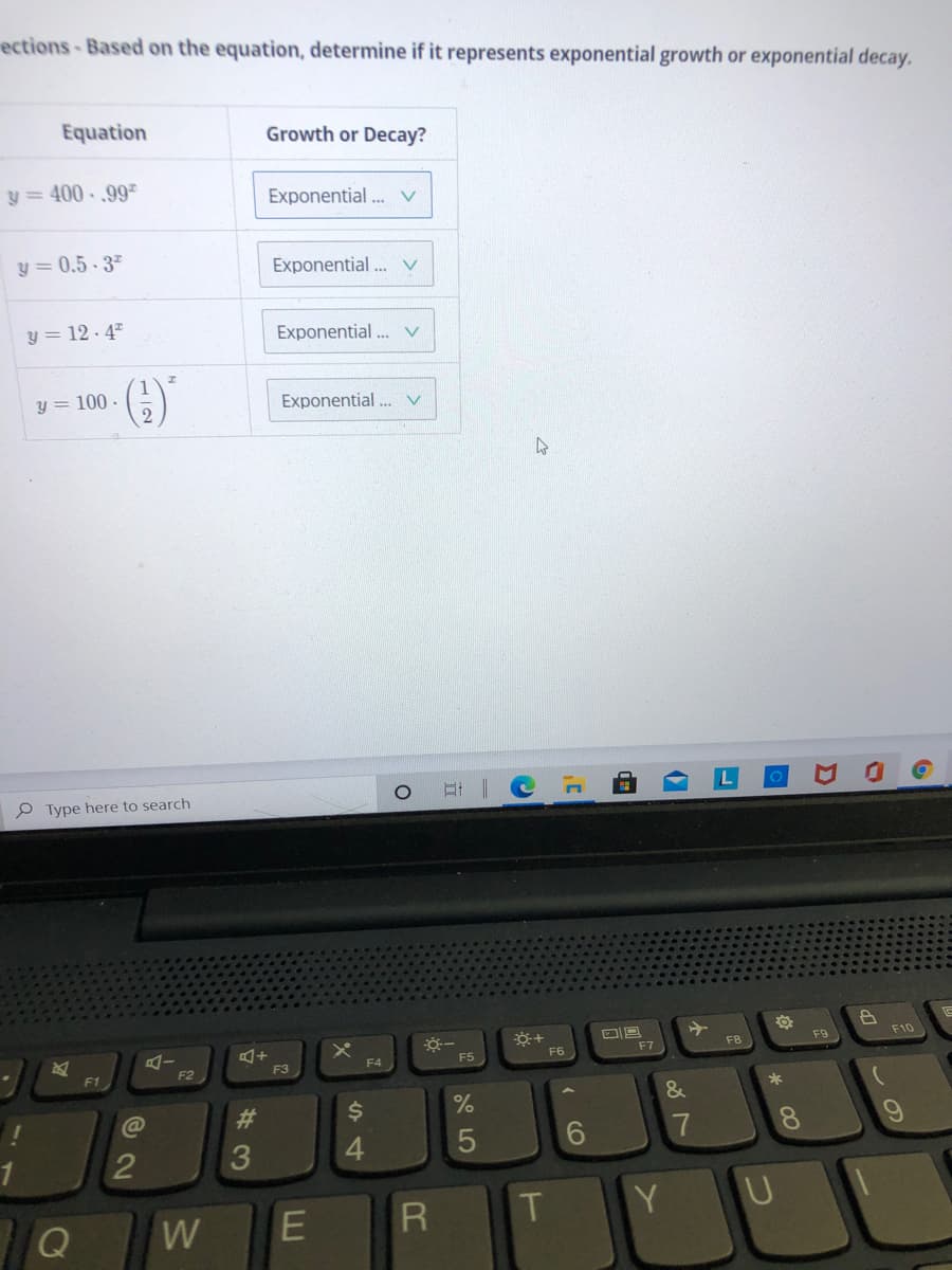 ections-Based on the equation, determine if it represents exponential growth or exponential decay.
Equation
Growth or Decay?
y = 400 . ,99=
Exponential... v
y = 0.5 - 3"
Exponential... v
y = 12- 47
Exponential ... v
()'
y = 100 -
Exponential . v
口
P Type here to search
F9
F10
F8
F5
F6
F7
F4
F1
F2
F3
*
&
#3
4.
6.
7
8.
1
R.
T
Y U
Q
W
LLI
2.
