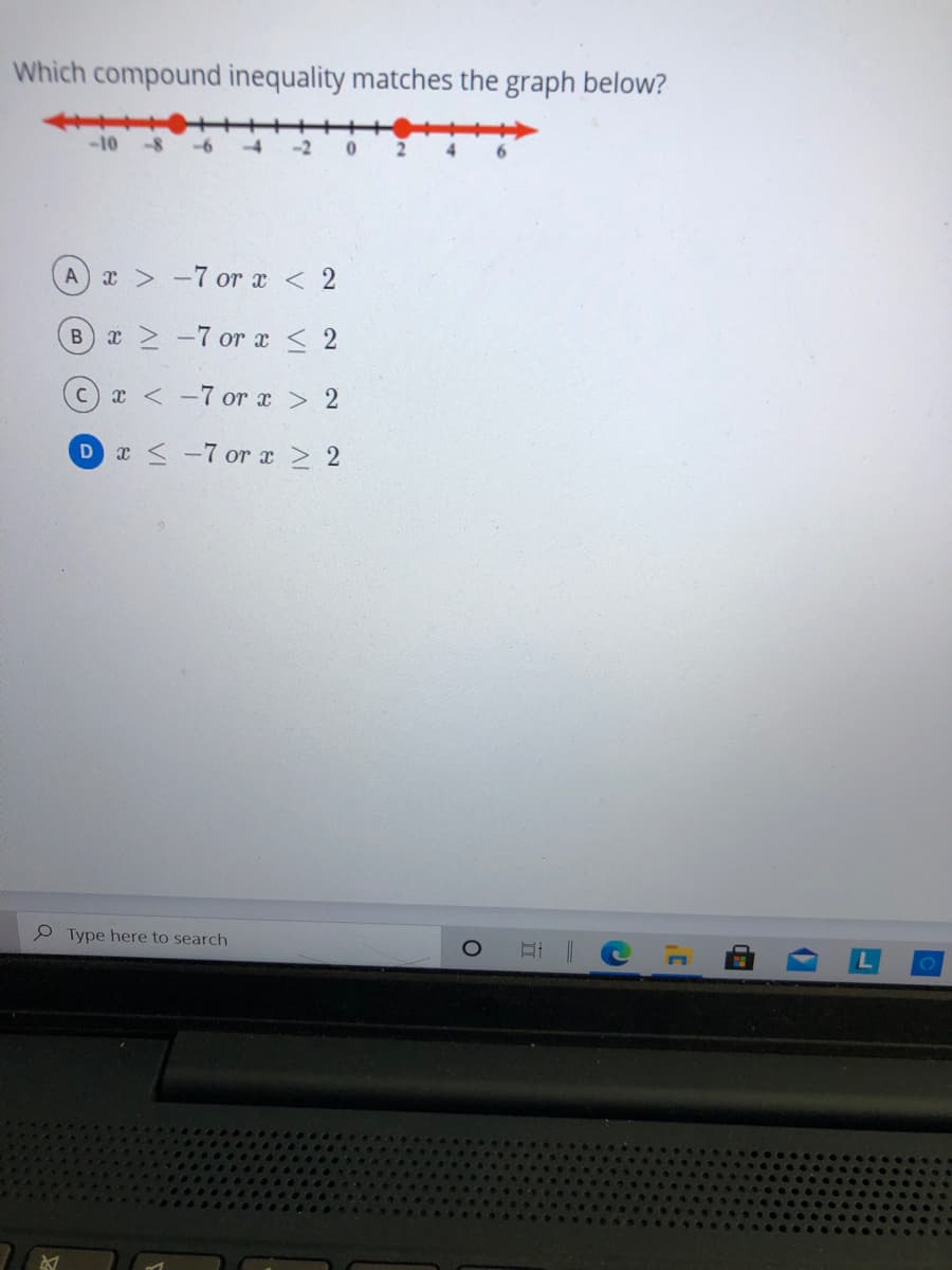 Which compound inequality matches the graph below?
-10
-8
x > -7 or x < 2
A
Bx -7 or x < 2
x < -7 or x > 2
x < -7 or a > 2
P Type here to search
