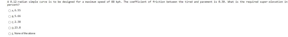 A 0.12-radian simple curve is to be designed for a maximum speed of 88 kph. The coefficient of friction between the tired and pavement is 0.30. What is the required super-elevation in
percent?
OA 6.55
OB. 5.66
Oc.2.38
O D. 23.8
O E. None of the above
