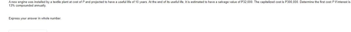 A new engine was installed by a textile plant at cost of P and projected to have a useful life of 10 years. At the end of its useful life, it is estimated to have a salvage value of P32,000. The capitalized cost is P300,000. Determine the first cost P if interest is
13% compounded annually.
Express your answer in whole number.

