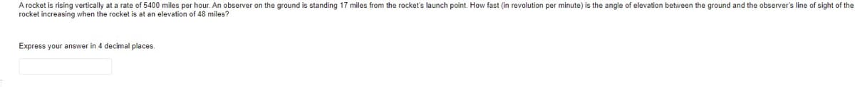 A rocket is rising vertically at a rate of 5400 miles per hour. An observer on the ground is standing 17 miles from the rocket's launch point. How fast (in revolution per minute) is the angle of elevation between the ground and the observer's line of sight of the
rocket increasing when the rocket is at an elevation of 48 miles?
Express your answer in 4 decimal places.
