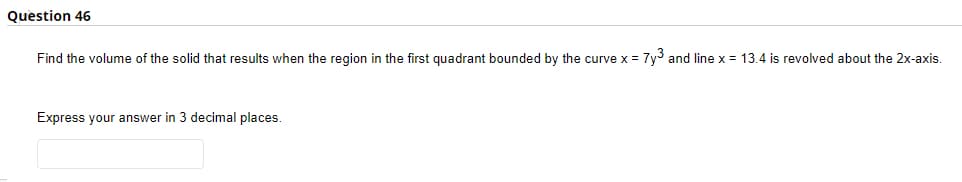 Question 46
Find the volume of the solid that results when the region in the first quadrant bounded by the curve x = 7y3 and line x = 13.4 is revolved about the 2x-axis.
Express your answer in 3 decimal places.
