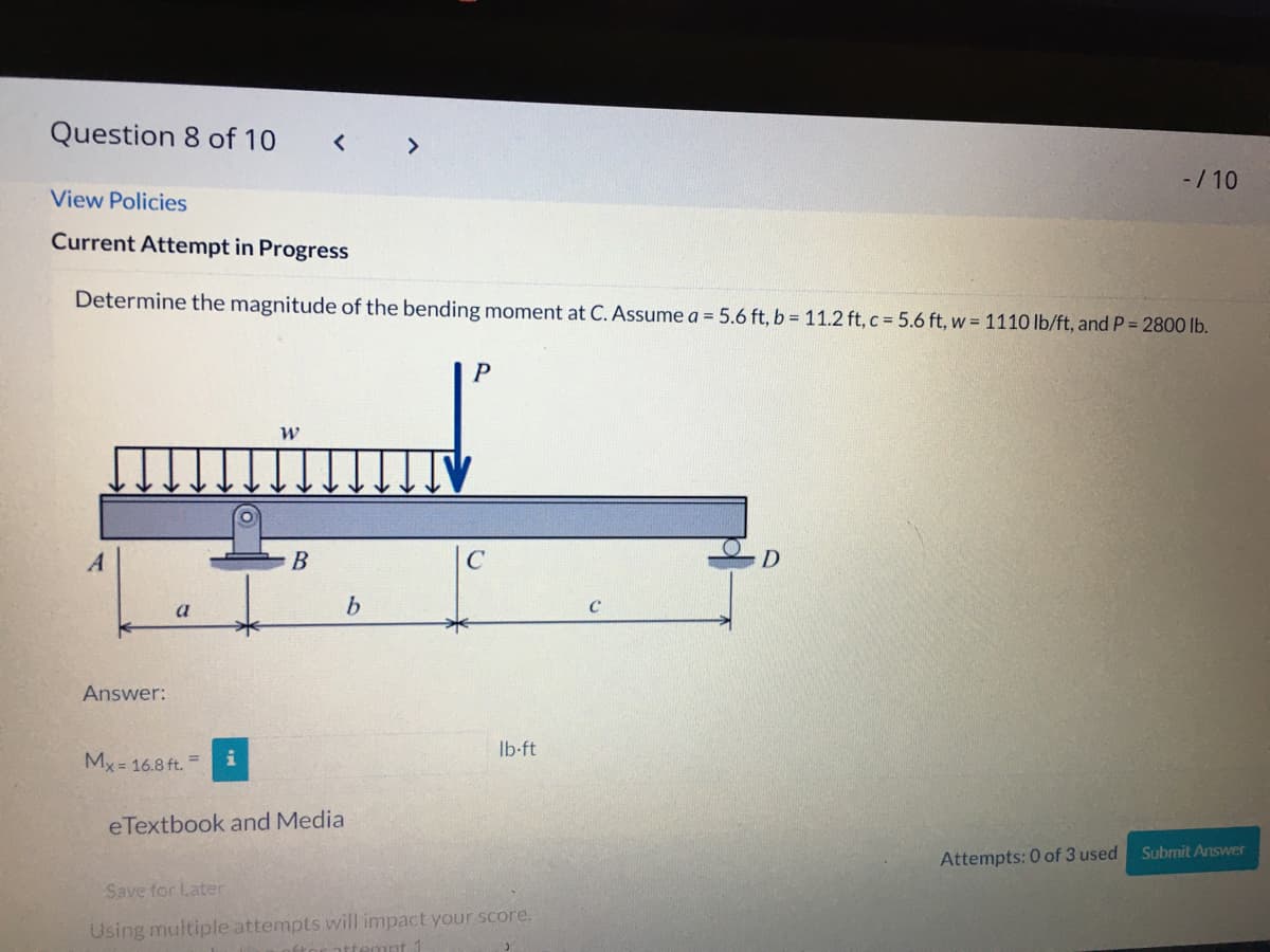 Question 8 of 10
< >
-/ 10
View Policies
Current Attempt in Progress
Determine the magnitude of the bending moment at C. Assume a = 5.6 ft, b = 11.2 ft, c = 5.6 ft, w = 1110 lb/ft, and P = 2800 lb.
В
C
a
Answer:
Ib-ft
My = 16.8 ft. =
eTextbook and Media
Subrmit Answer
Attempts: 0 of 3 used
Save for Later
Using multiple attempts will impact your score.
ttemnt
