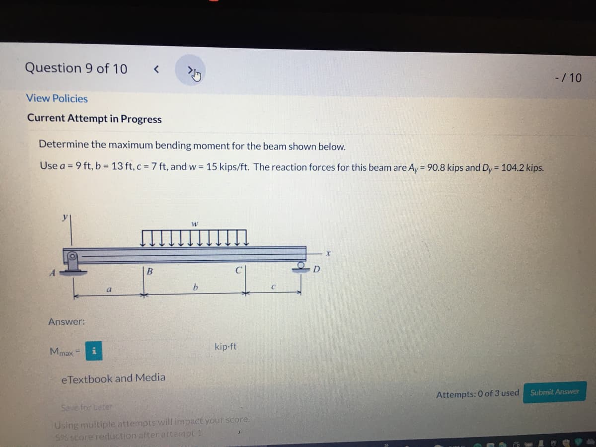 Question 9 of 10
-/ 10
View Policies
Current Attempt in Progress
Determine the maximum bending moment for the beam shown below.
Use a = 9 ft, b = 13 ft, c = 7 ft, and w = 15 kips/ft. The reaction forces for this beam are Ay = 90.8 kips and Dy = 104.2 kips.
B
b.
a
Answer:
kip-ft
Mmax =
eTextbook and Media
Submit Answer
Attempts: 0 of 3 used
Save for Later
Using multiple attempts will impact your score,
5% score reduction after attempt 1
