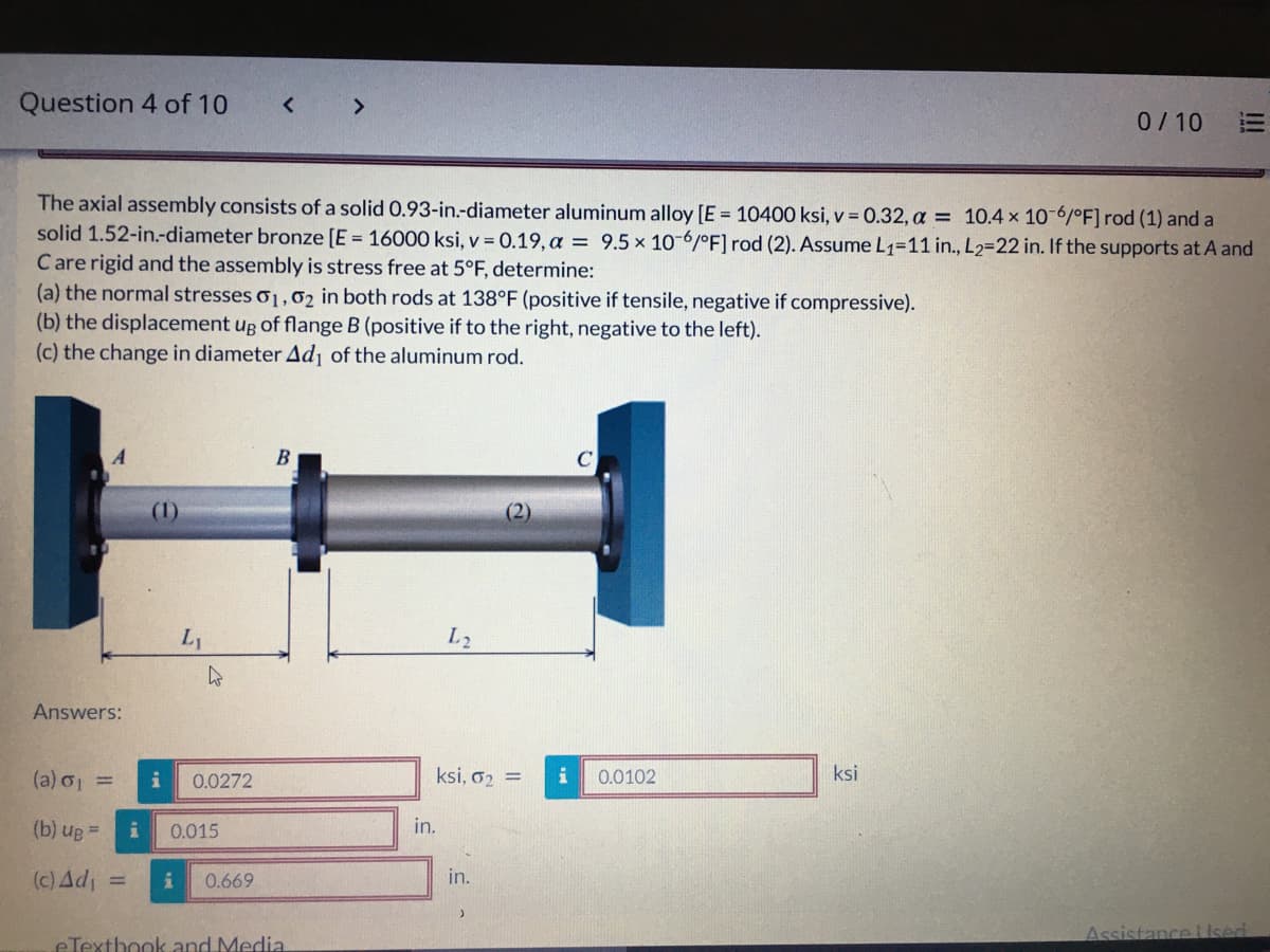 Question 4 of 10
<>
0/10
The axial assembly consists of a solid 0.93-in.-diameter aluminum alloy [E = 10400 ksi, v = 0.32, a = 10.4 x 10-6/°F]rod (1) and a
solid 1.52-in.-diameter bronze [E = 16000 ksi, v = 0.19, a = 9.5 x 10-6/°F] rod (2). Assume L1=11 in., L2=22 in. If the supports at A and
Care rigid and the assembly is stress free at 5°F, determine:
(a) the normal stresses o1,02 in both rods at 138°F (positive if tensile, negative if compressive).
(b) the displacement ug of flange B (positive if to the right, negative to the left).
(c) the change in diameter Ad of the aluminum rod.
(2)
L2
Answers:
(a) o =
0.0272
ksi, o2 =
0.0102
ksi
= an (q)
(c) Ad
0.015
in.
0.669
in.
Assistance lised
eTexthook and Media
I!
