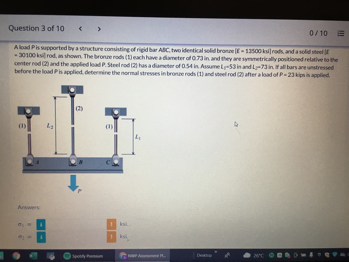 Question 3 of 10
<>
0/10
A load Pis supported by a structure consisting of rigid bar ABC, two identical solid bronze [E = 13500 ksi] rods, and a solid steel [E
= 30100 ksi] rod, as shown. The bronze rods (1) each have a diameter of 0.73 in. and they are symmetrically positioned relative to the
center rod (2) and the applied load P. Steel rod (2) has a diameter of 0.54 in. Assume L1=53 in and L2=73 in. If all bars are unstressed
before the load P is applied, determine the normal stresses in bronze rods (1) and steel rod (2) after a load of P = 23 kips is applied.
(2)
L2
(1)
P
Answers:
ksi..
! ksi.
Spotify Premium
NWP Assessment Pl.
Desktop
26°C
