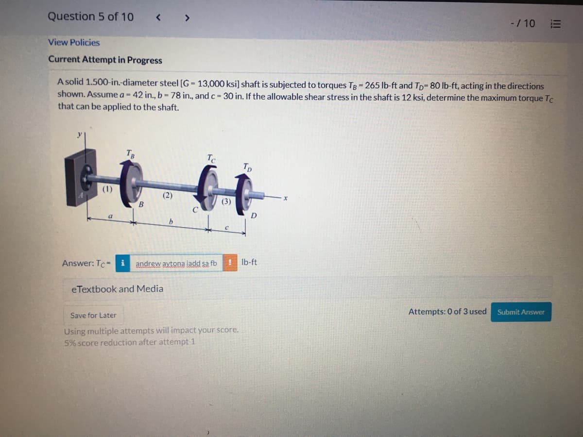 Question 5 of 10
< >
-/10
View Policies
Current Attempt in Progress
A solid 1.500-in.-diameter steel [G = 13,000 ksi] shaft is subjected to torques TB = 265 lb-ft and Tp= 80 lb-ft, acting in the directions
shown. Assume a = 42 in., b = 78 in., and c= 30 in. If the allowable shear stress in the shaft is 12 ksi, determine the maximum torque Tc
that can be applied to the shaft.
y
TB
Te
Tp
(1)
(2)
(3)
B
D
b.
Answer: Tc- i
andrew aytona iadd sa fb
Ib-ft
eTextbook and Media
Attempts: 0 of 3 used
Submit Answer
Save for Later
Using multiple attempts will impact your score.
5% score reduction after attempt 1
