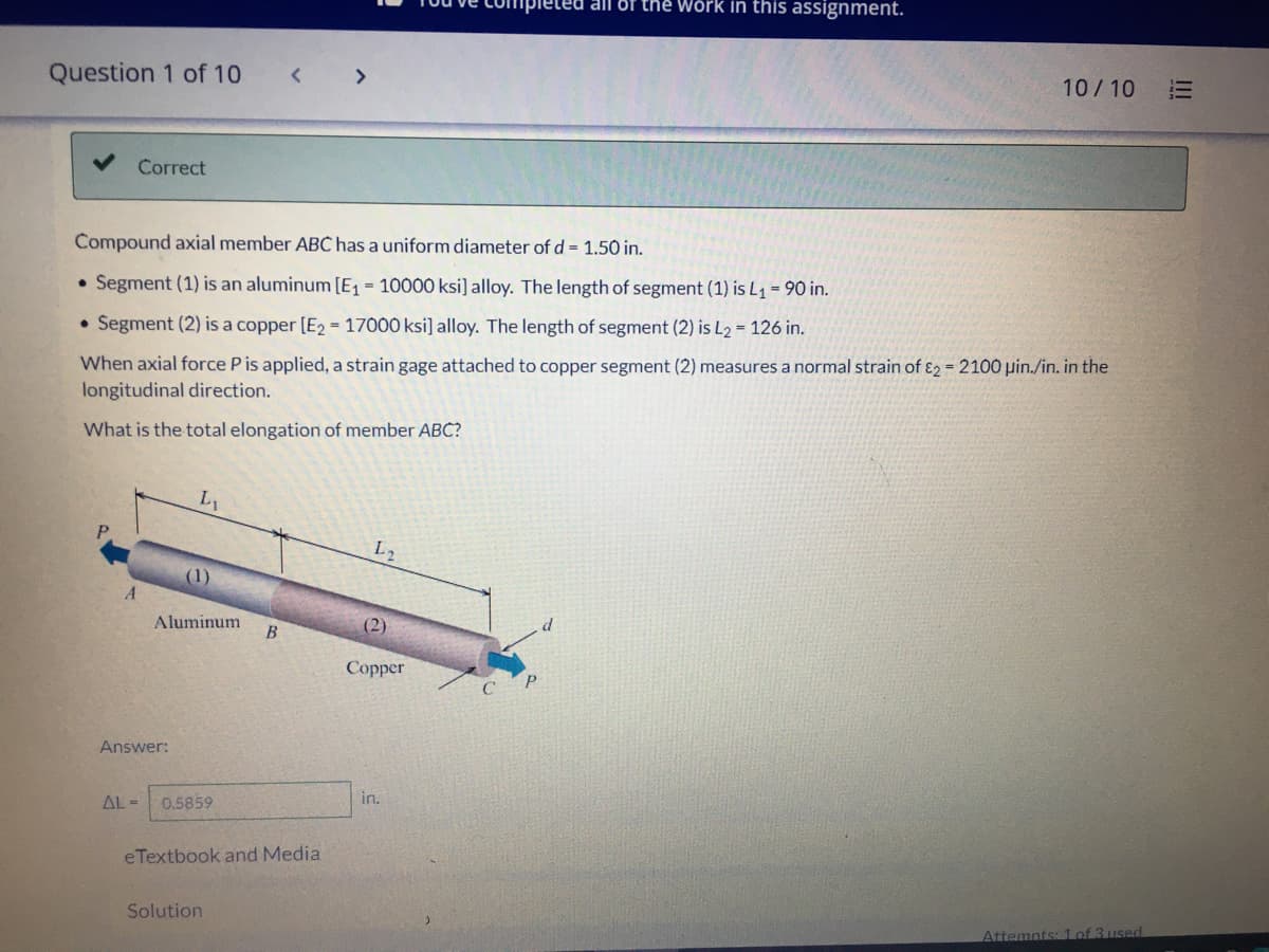 ed all of the Wörk in this assignment.
Question 1 of 10
<>
10/10
三
Correct
Compound axial member ABC has a uniform diameter of d = 1.50 in.
• Segment (1) is an aluminum [E = 10000 ksi] alloy. The length of segment (1) is L1 = 90 in.
• Segment (2) is a copper [E2 = 17000 ksi] alloy. The length of segment (2) is L2 = 126 in.
When axial force P is applied, a strain gage attached to copper segment (2) measures a normal strain of ɛ2 = 2100 pin./in. in the
longitudinal direction.
What is the total elongation of member ABC?
L1
L2
(1)
Aluminum
(2)
Сорper
Answer:
AL -
0.5859
in.
eTextbook and Media
Solution
Attemnts: lof 3 used
